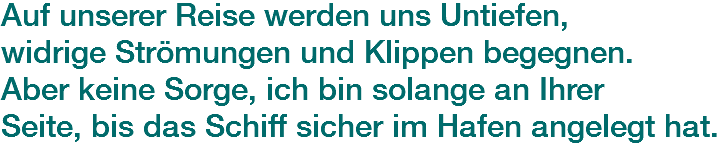 Auf unserer Reise werden uns Untiefen, widrige Strömungen und Klippen begegnen. Aber keine Sorge, ich bin solange an Ihrer
Seite, bis das Schiff sicher im Hafen angelegt hat.